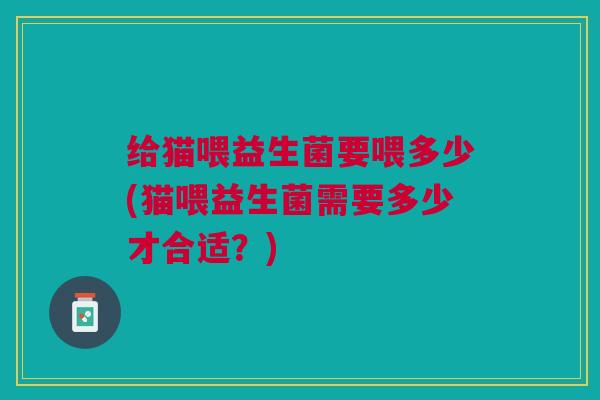 给猫喂益生菌要喂多少(猫喂益生菌需要多少才合适?)
