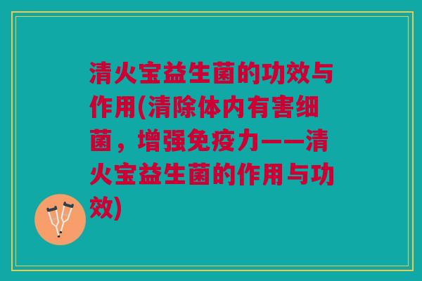 清火宝益生菌的功效与作用(清除体内有害细菌，增强免疫力——清火宝益生菌的作用与功效)