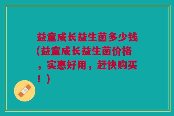益童成长益生菌多少钱(益童成长益生菌价格,实惠好用,赶快购买!)