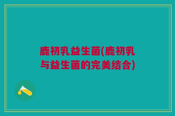 鹿初乳益生菌(鹿初乳与益生菌的完美结合)