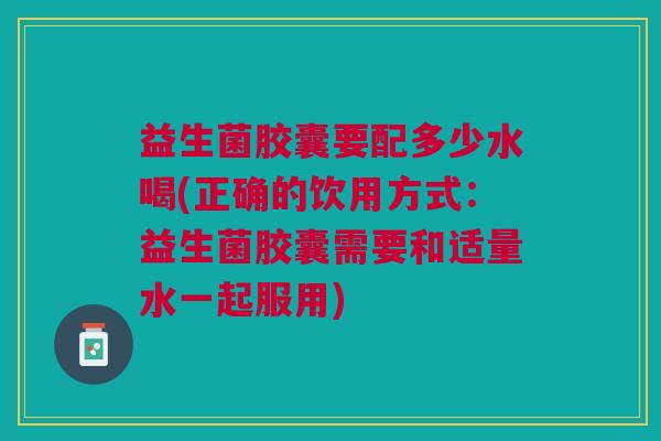 益生菌胶囊要配多少水喝(正确的饮用方式:益生菌胶囊需要和适量水一起服用)