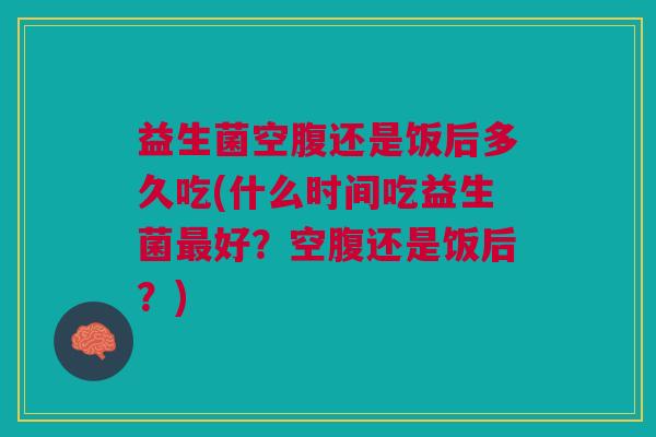 益生菌空腹还是饭后多久吃(什么时间吃益生菌好?空腹还是饭后?) 益生菌空腹还是饭后多久吃(什么时间吃益生菌好?空腹还是饭后?)