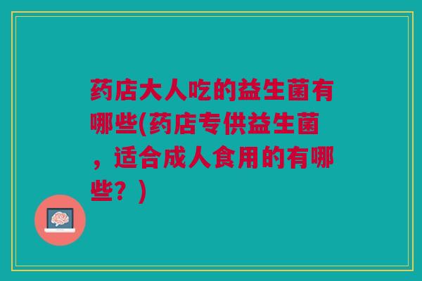 药店大人吃的益生菌有哪些(药店专供益生菌，适合成人食用的有哪些？)