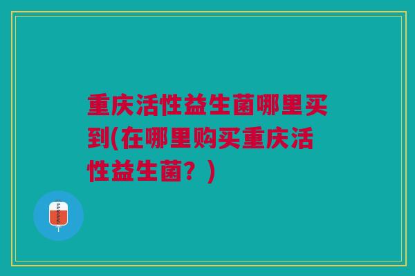 重庆活性益生菌哪里买到(在哪里购买重庆活性益生菌?)