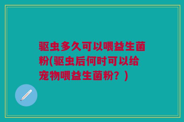 驱虫多久可以喂益生菌粉(驱虫后何时可以给宠物喂益生菌粉?)