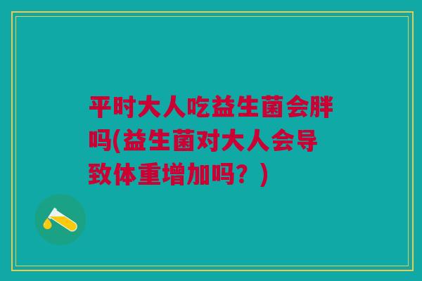 平时大人吃益生菌会胖吗(益生菌对大人会导致体重增加吗?) 平时大人吃益生菌会胖吗(益生菌对大人会导致体重增加吗?)