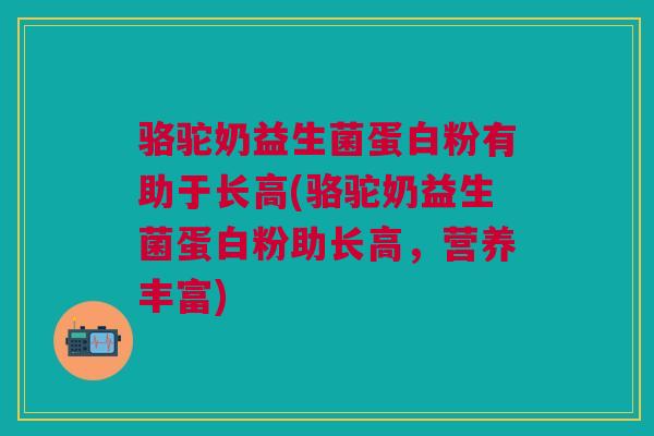 骆驼奶益生菌蛋白粉有助于长高(骆驼奶益生菌蛋白粉助长高,营养丰富)