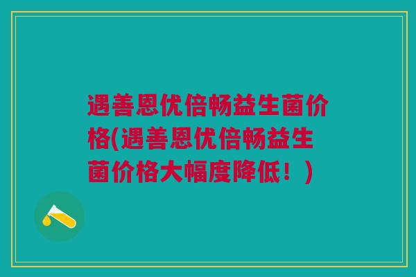 遇善恩优倍畅益生菌价格(遇善恩优倍畅益生菌价格大幅度降低!) 遇善恩优倍畅益生菌价格(遇善恩优倍畅益生菌价格大幅度降低!)