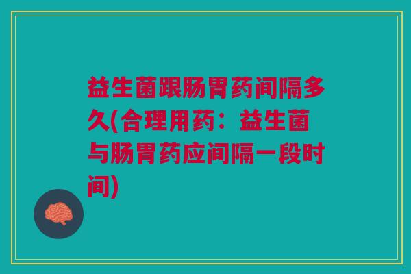 益生菌跟肠胃药间隔多久(合理用药:益生菌与肠胃药应间隔一段时间)
