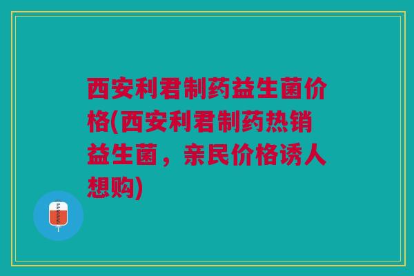 西安利君制药益生菌价格(西安利君制药热销益生菌，亲民价格诱人想购)