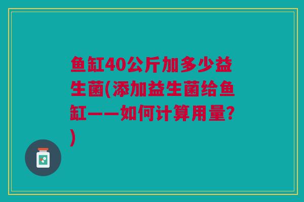 鱼缸40公斤加多少益生菌(添加益生菌给鱼缸——如何计算用量?) 鱼缸40公斤加多少益生菌(添加益生菌给鱼缸——如何计算用量?)
