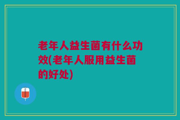 老年人益生菌有什么功效(老年人服用益生菌的好处)
