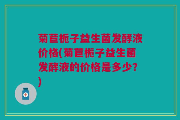 菊苣栀子益生菌发酵液价格(菊苣栀子益生菌发酵液的价格是多少？)