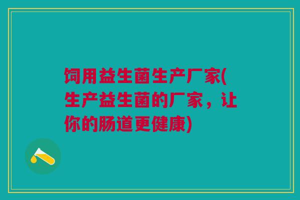饲用益生菌生产厂家(生产益生菌的厂家，让你的肠道更健康)