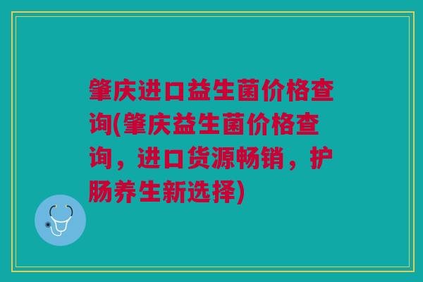 肇庆进口益生菌价格查询(肇庆益生菌价格查询，进口货源畅销，护肠养生新选择)