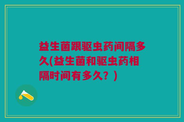 益生菌跟驱虫药间隔多久(益生菌和驱虫药相隔时间有多久？)