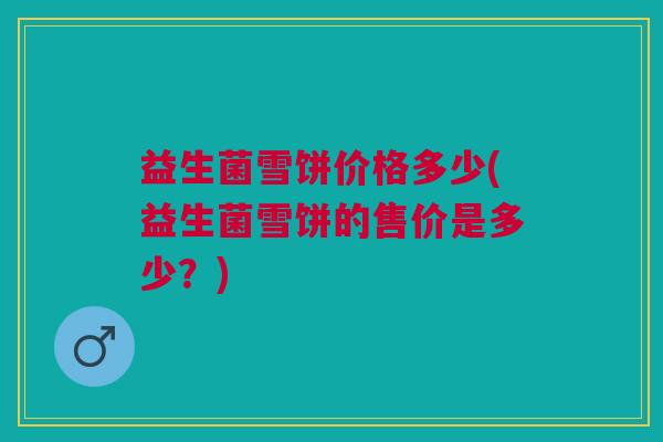 益生菌雪饼价格多少(益生菌雪饼的售价是多少?)