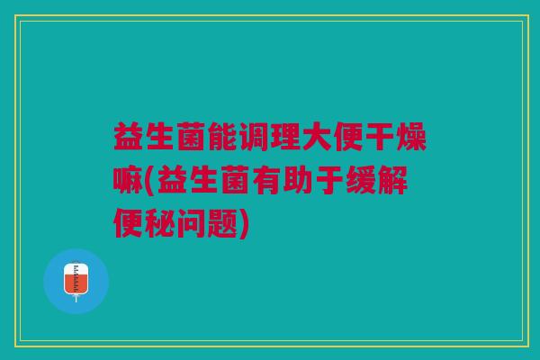 益生菌能调理大便干燥嘛(益生菌有助于缓解问题) 益生菌能调理大便干燥嘛(益生菌有助于缓解问题)