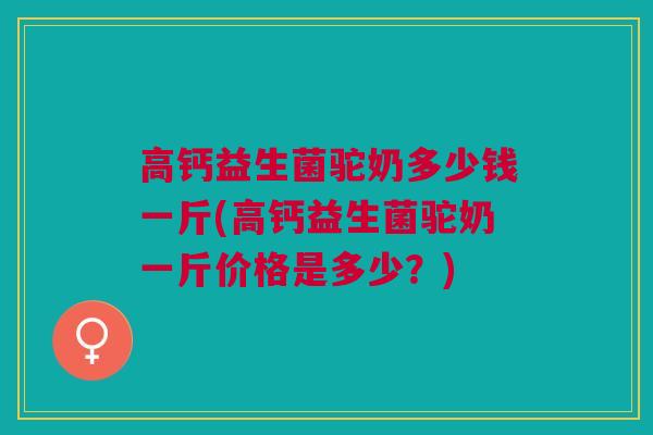 高钙益生菌驼奶多少钱一斤(高钙益生菌驼奶一斤价格是多少?)