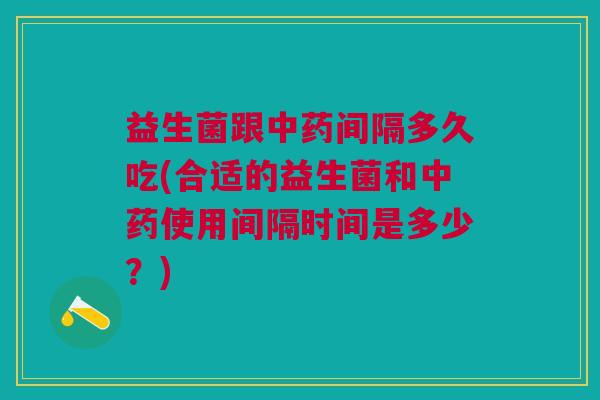 益生菌跟中药间隔多久吃(合适的益生菌和中药使用间隔时间是多少？)