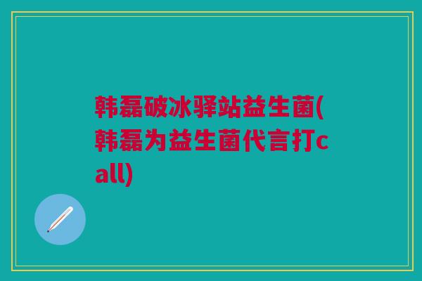 韩磊破冰驿站益生菌(韩磊为益生菌代言打call)