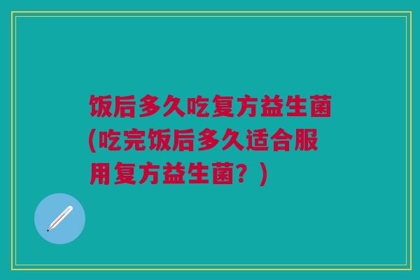 饭后多久吃复方益生菌(吃完饭后多久适合服用复方益生菌？)