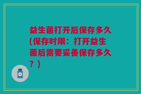 益生菌打开后保存多久(保存时限：打开益生菌后需要妥善保存多久？)