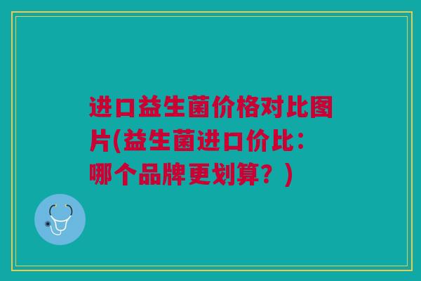 进口益生菌价格对比图片(益生菌进口价比：哪个品牌更划算？)