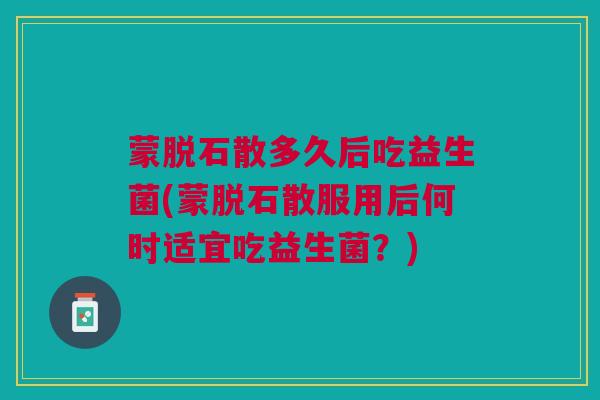 蒙脱石散多久后吃益生菌(蒙脱石散服用后何时适宜吃益生菌？)