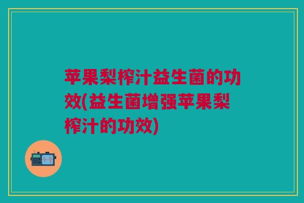 苹果梨榨汁益生菌的功效(益生菌增强苹果梨榨汁的功效)