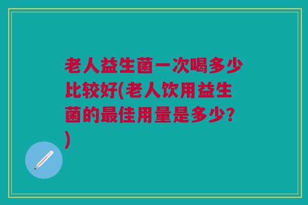 老人益生菌一次喝多少比较好(老人饮用益生菌的最佳用量是多少?)