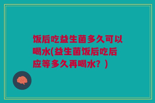 饭后吃益生菌多久可以喝水(益生菌饭后吃后应等多久再喝水？)