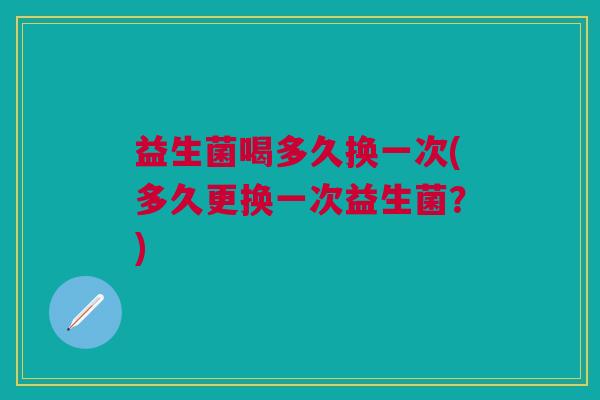 益生菌喝多久换一次(多久更换一次益生菌？)