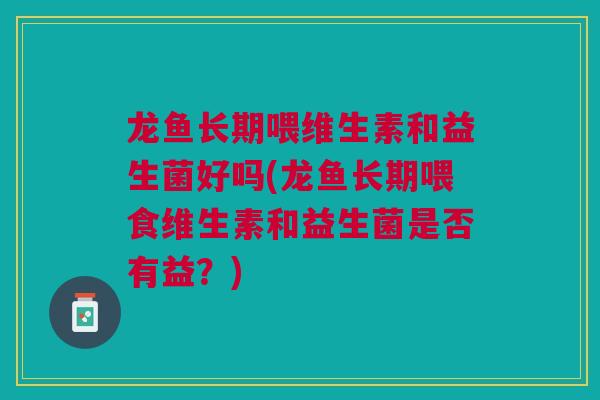 龙鱼长期喂维生素和益生菌好吗(龙鱼长期喂食维生素和益生菌是否有益？)