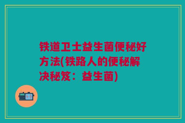 铁道卫士益生菌便秘好方法(铁路人的便秘解决秘笈:益生菌)