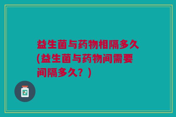 益生菌与药物相隔多久(益生菌与药物间需要间隔多久？)