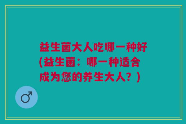 益生菌大人吃哪一种好(益生菌：哪一种适合成为您的养生大人？)