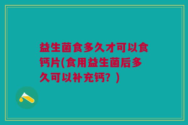 益生菌食多久才可以食钙片(食用益生菌后多久可以补充钙?)