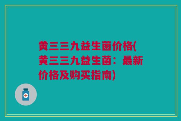 黄三三九益生菌价格(黄三三九益生菌:最新价格及购买指南)