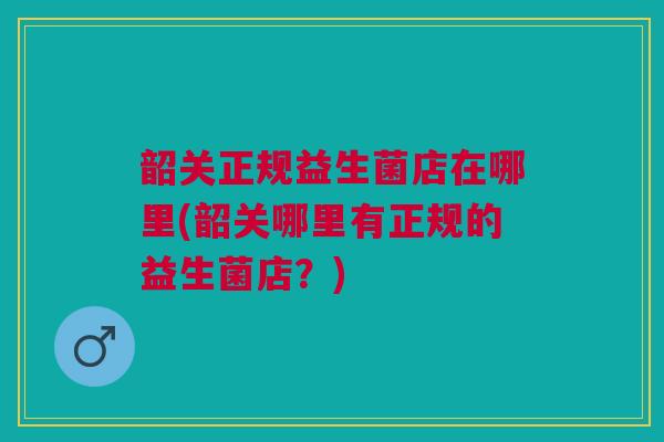 韶关正规益生菌店在哪里(韶关哪里有正规的益生菌店？)