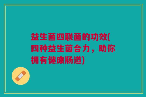 益生菌四联菌的功效(四种益生菌合力，助你拥有健康肠道)