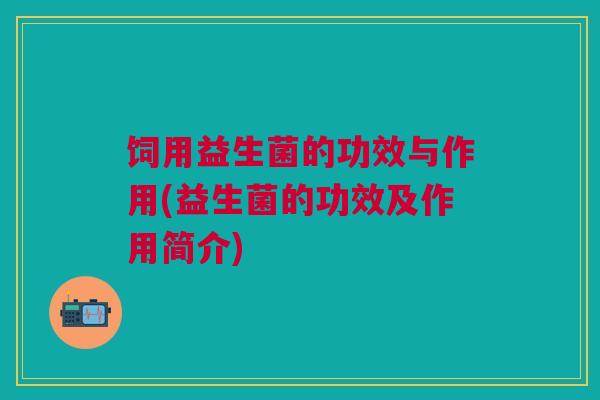 饲用益生菌的功效与作用(益生菌的功效及作用简介)