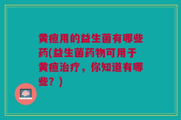 黄疸用的益生菌有哪些药(益生菌药物可用于黄疸治疗，你知道有哪些？)