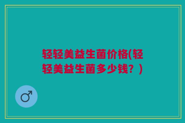 轻轻美益生菌价格(轻轻美益生菌多少钱？)
