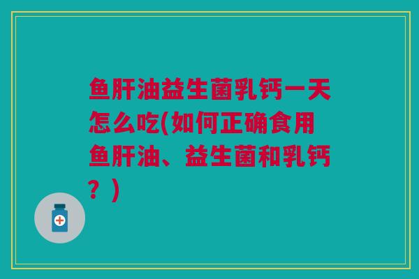 鱼肝油益生菌乳钙一天怎么吃(如何正确食用鱼肝油、益生菌和乳钙？)