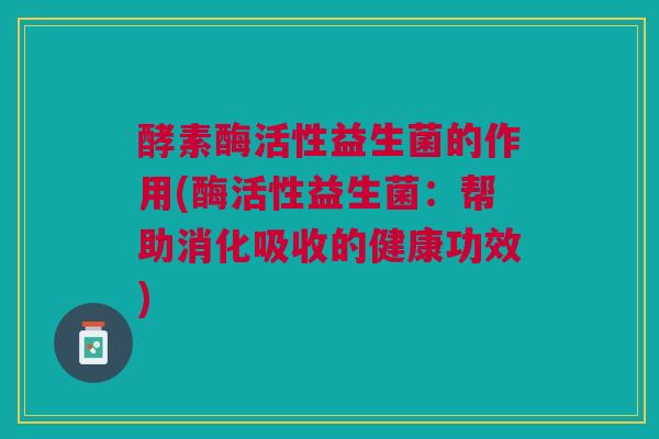 酵素酶活性益生菌的作用(酶活性益生菌：帮助消化吸收的健康功效)