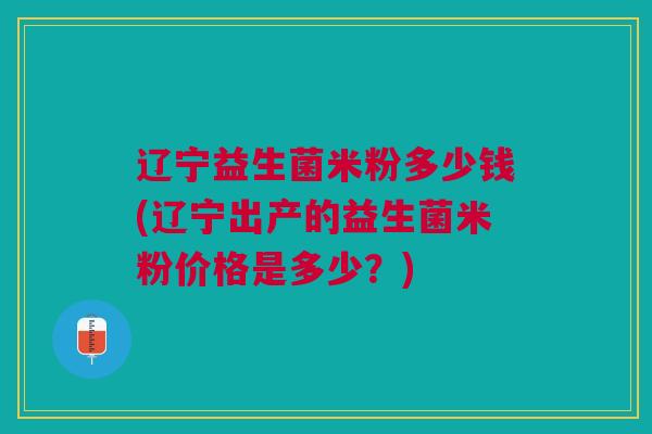 辽宁益生菌米粉多少钱(辽宁出产的益生菌米粉价格是多少？)