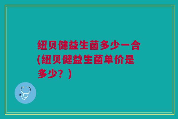 纽贝健益生菌多少一合(纽贝健益生菌单价是多少?)