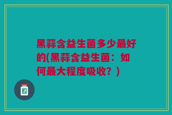 黑蒜含益生菌多少最好的(黑蒜含益生菌：如何最大程度吸收？)
