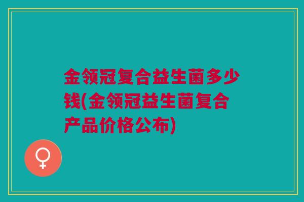 金领冠复合益生菌多少钱(金领冠益生菌复合产品价格公布)